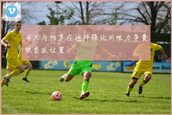海文与约罗在迪拜强化训练力争曼联首发位置