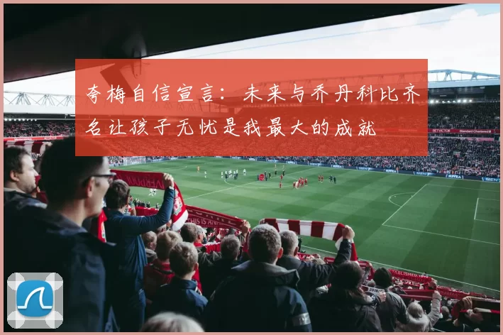夸梅自信宣言：未来与乔丹科比齐名让孩子无忧是我最大的成就