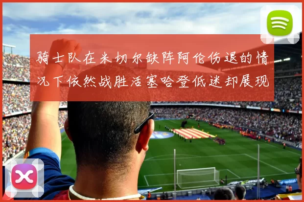 骑士队在米切尔缺阵阿伦伤退的情况下依然战胜活塞哈登低迷却展现季后赛实力