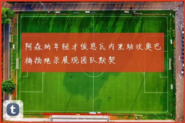 阿森纳年轻才俊恩瓦内里助攻奥巴梅扬绝杀展现团队默契