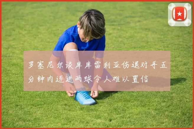 罗塞尼尔谈库库雷利亚伤退对手五分钟内连进两球令人难以置信