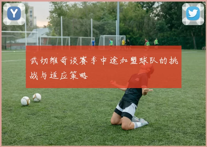 武切维奇谈赛季中途加盟球队的挑战与适应策略