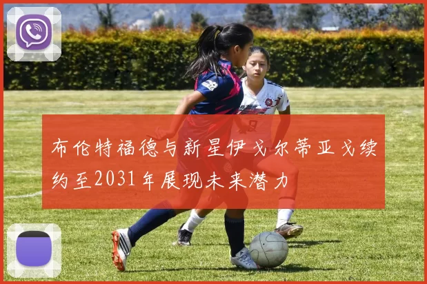 布伦特福德与新星伊戈尔蒂亚戈续约至2031年展现未来潜力