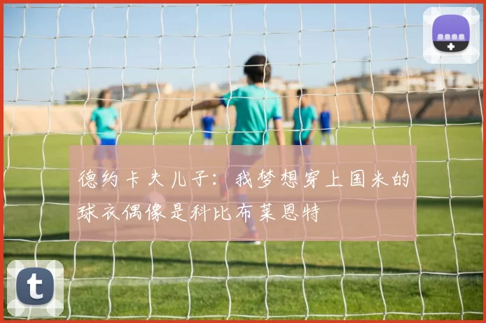 德约卡夫儿子：我梦想穿上国米的球衣偶像是科比布莱恩特
