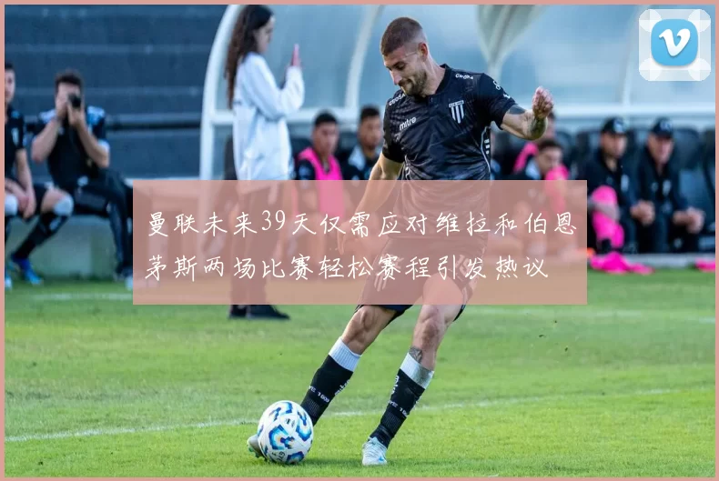 曼联未来39天仅需应对维拉和伯恩茅斯两场比赛轻松赛程引发热议