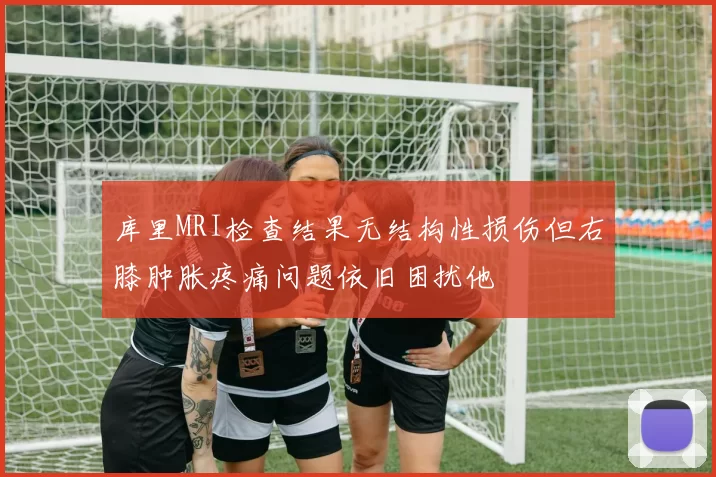库里MRI检查结果无结构性损伤但右膝肿胀疼痛问题依旧困扰他