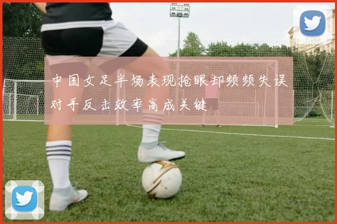 中国女足半场表现抢眼却频频失误对手反击效率高成关键