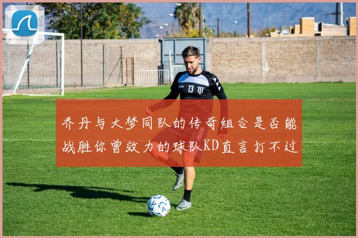 乔丹与大梦同队的传奇组合是否能战胜你曾效力的球队KD直言打不过实在太疯狂