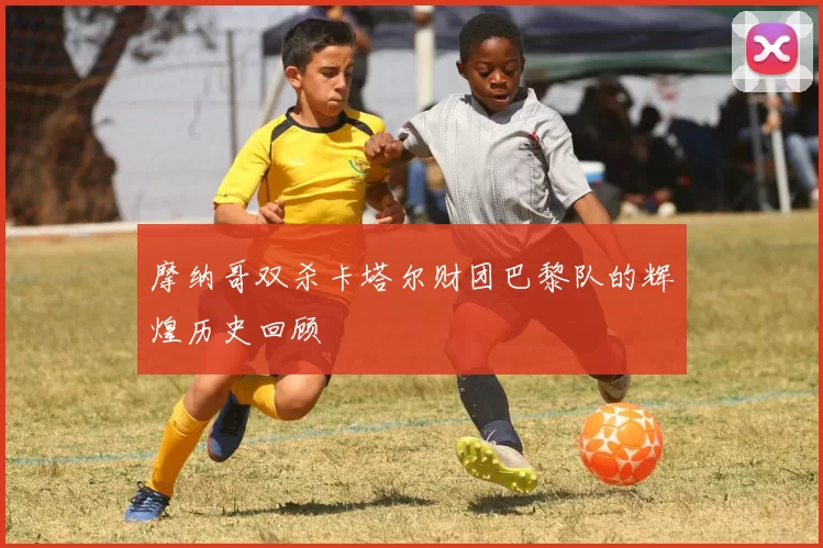 摩纳哥双杀卡塔尔财团巴黎队的辉煌历史回顾