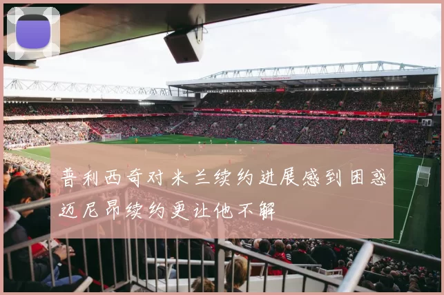 普利西奇对米兰续约进展感到困惑迈尼昂续约更让他不解