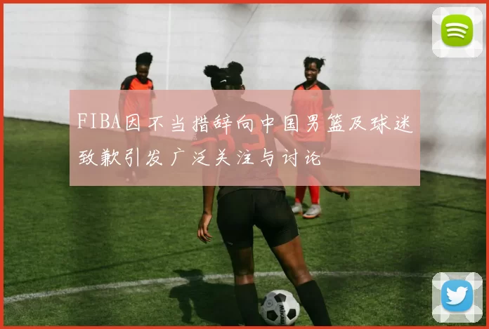 FIBA因不当措辞向中国男篮及球迷致歉引发广泛关注与讨论