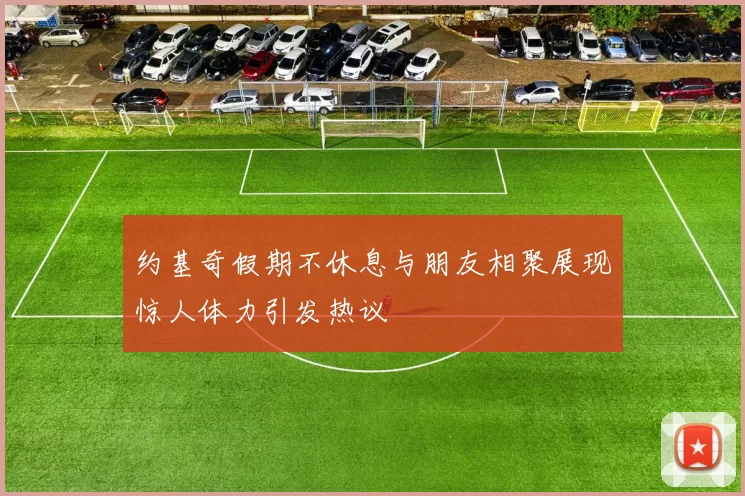 约基奇假期不休息与朋友相聚展现惊人体力引发热议