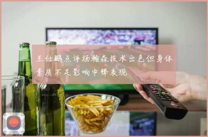 王仕鹏点评杨瀚森技术出色但身体素质不足影响中锋表现