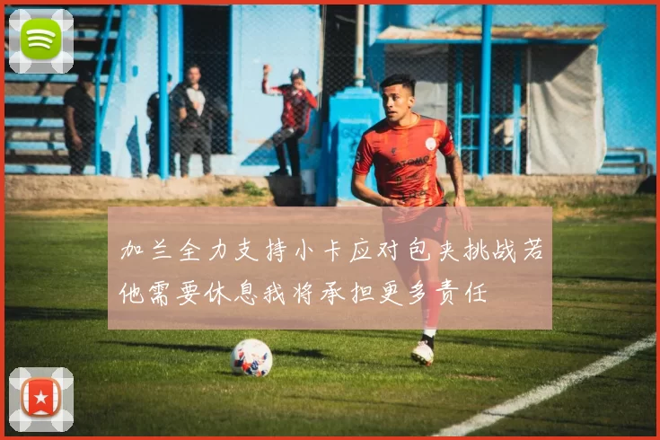 加兰全力支持小卡应对包夹挑战若他需要休息我将承担更多责任