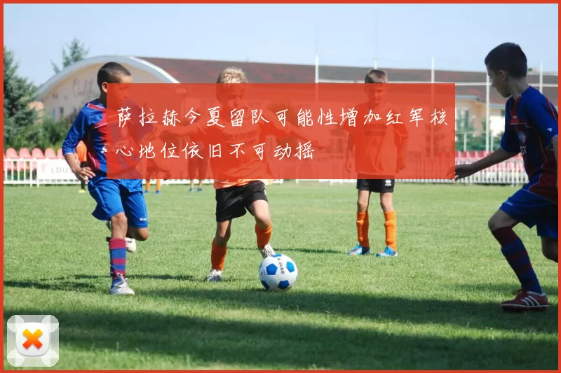 萨拉赫今夏留队可能性增加红军核心地位依旧不可动摇