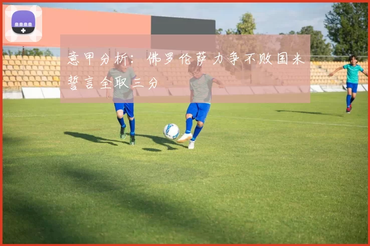 意甲分析：佛罗伦萨力争不败国米誓言全取三分