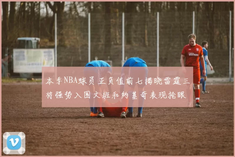 本季NBA球员正负值前七揭晓雷霆三将强势入围文班和约基奇表现抢眼