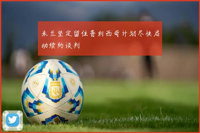 米兰坚定留住普利西奇计划尽快启动续约谈判