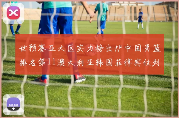 世预赛亚大区实力榜出炉中国男篮排名第11澳大利亚韩国菲律宾位列前三