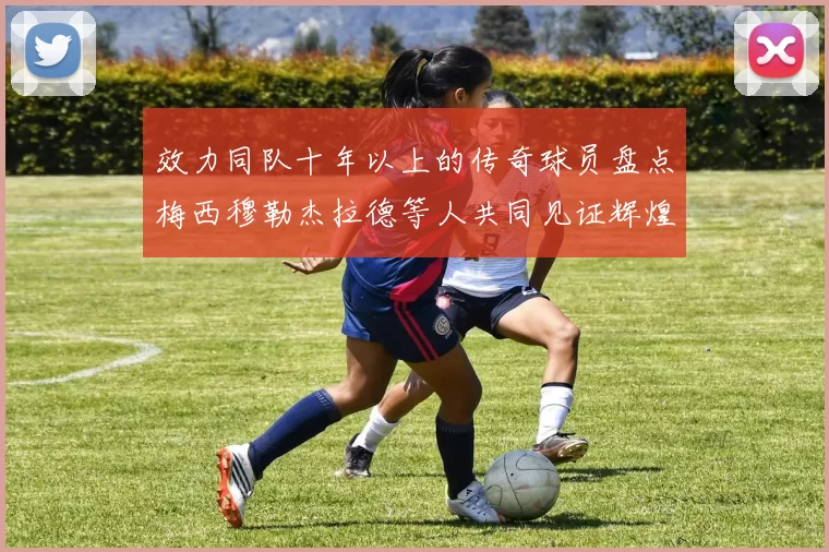效力同队十年以上的传奇球员盘点梅西穆勒杰拉德等人共同见证辉煌岁月