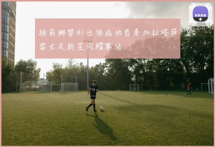 杨莉娜替补出场成功首秀加拉塔萨雷女足新星闪耀赛场
