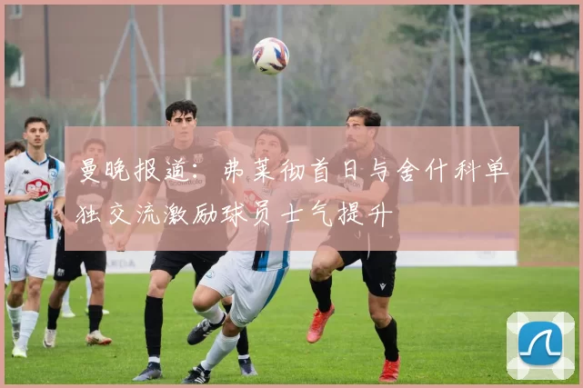 曼晚报道：弗莱彻首日与舍什科单独交流激励球员士气提升