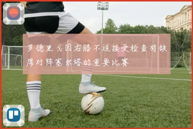 罗德里戈因右膝不适接受检查将缺席对阵塞尔塔的重要比赛