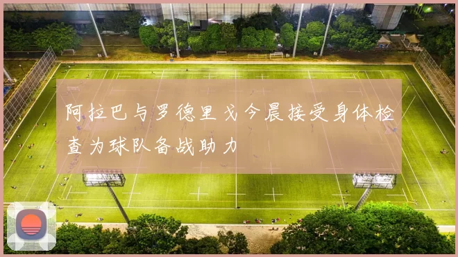 阿拉巴与罗德里戈今晨接受身体检查为球队备战助力