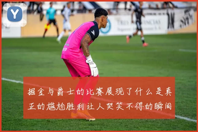 掘金与爵士的比赛展现了什么是真正的尴尬胜利让人哭笑不得的瞬间