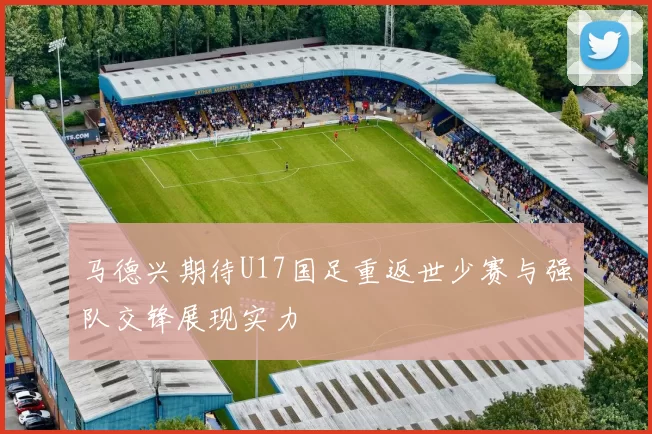 马德兴期待U17国足重返世少赛与强队交锋展现实力